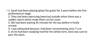 • 1. Sarah had been playing (play) the guitar for 3 years before she first
performed on stage.
2. They had been exercising (exercise) outside when there was a
sudden storm which made them run for cover.
3. We had been waiting 45 minutes for the bus before it finally
arrived.
4. I was exhausted because I had been concentrating since 7 a.m.
5. As he had been studying hard for the whole term, Daro was sure to
pass the exam.
 