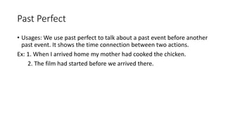 Past Perfect
• Usages: We use past perfect to talk about a past event before another
past event. It shows the time connection between two actions.
Ex: 1. When I arrived home my mother had cooked the chicken.
2. The film had started before we arrived there.
 