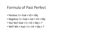 Formula of Past Perfect
• Positive: S + had + V3 + Obj
• Negative: S + had + not + V3 + Obj
• Yes/ No? Had + S + V3 + Obj + ?
• WH? Wh + had + S + V3 + Obj + ?
 