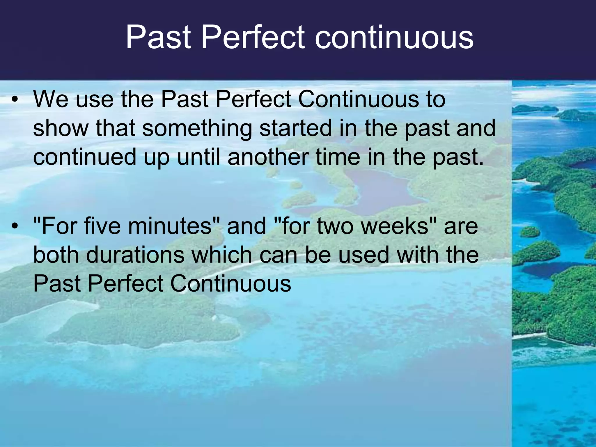 PastPerfectcontinuousWe use the Past Perfect Continuous to show that something started in the past and continued up until another time in the past. "For five minutes" and "for two weeks" are both durations which can be used with the Past Perfect Continuous