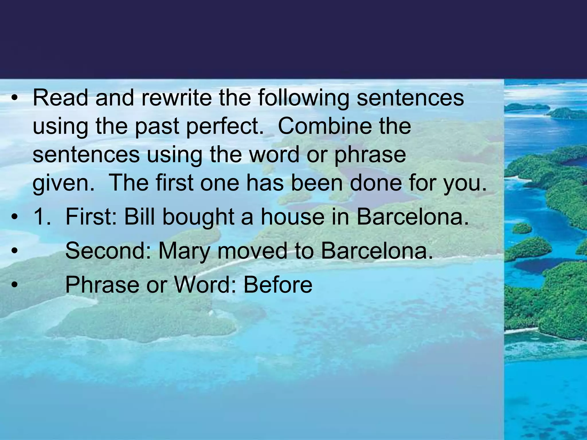 Read and rewrite the following sentences using the past perfect.  Combine the sentences using the word or phrase given.  The first one has been done for you. 1.  First: Bill bought a house in Barcelona.      Second: Mary moved to Barcelona.      Phrase or Word: Before   