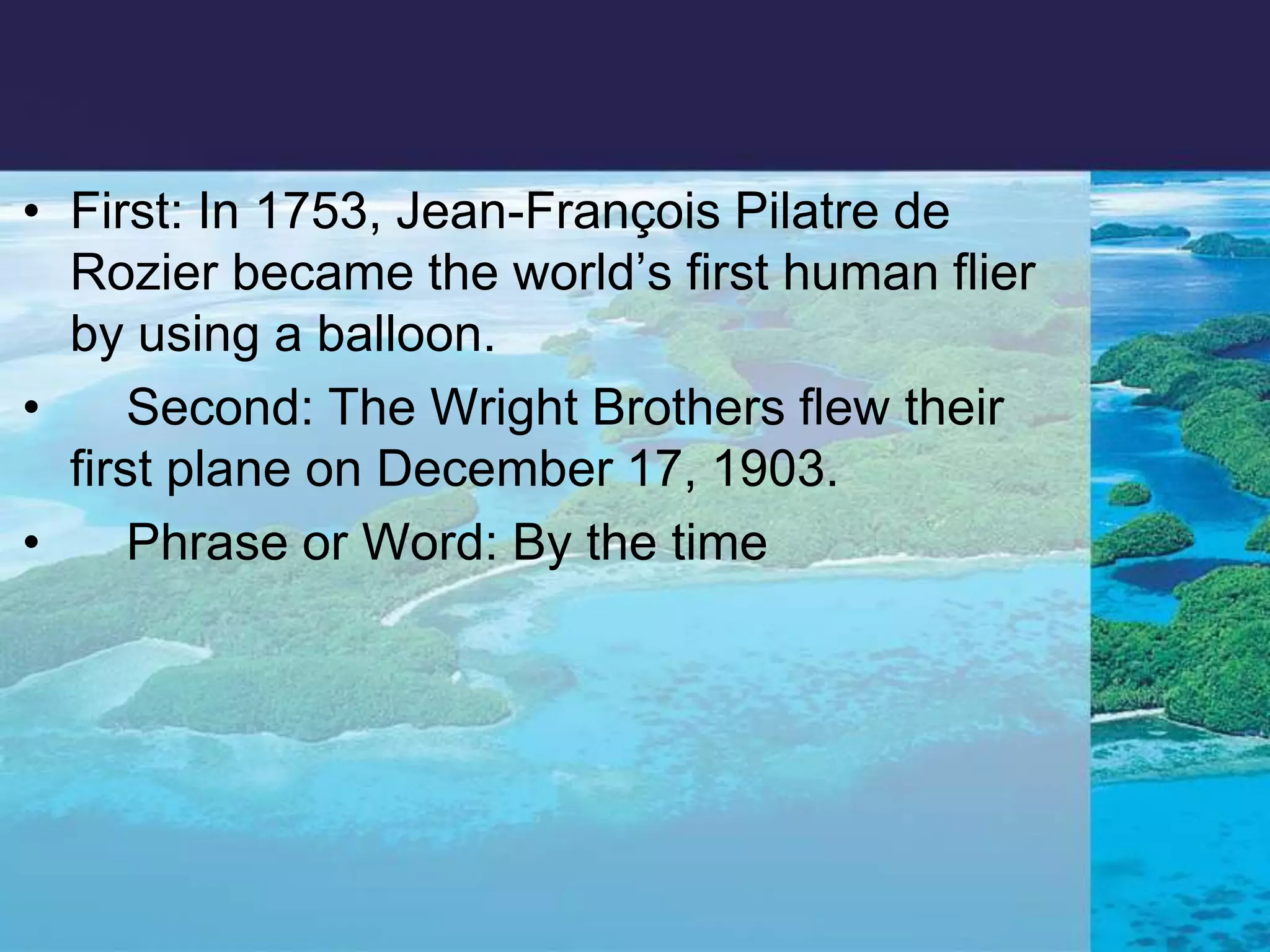First: In 1753, Jean-François Pilatre de Rozier became the world’s first human flier by using a balloon.     Second: The Wright Brothers flew their first plane on December 17, 1903.     Phrase or Word: By the time 