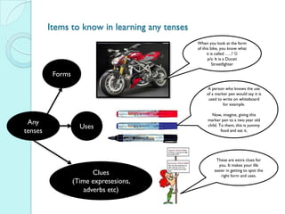 Items to know in learning any tenses
                                                When you look at the form
                                                of this bike, you know what
                                                      it is called …..? 
                                                       p/s: It is a Ducati
                                                          Streetfighter

          Forms
                                                     A person who knows the use
                                                     of a marker pen would say it is
                                                      used to write on whiteboard
                                                              for example.

                                                       Now, imagine, giving this
                                                     marker pen to a two year old
 Any
                    Uses                             child. To them, this is yummy
tenses                                                       food and eat it.




                                                          These are extra clues for
                                                           you. It makes your life
                                                         easier in getting to spot the
                         Clues                               right form and uses.
                  (Time expresesions,
                      adverbs etc)
 