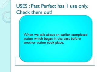 USES : Past Perfect has 1 use only.
Check them out!



   When we talk about an earlier completed
   action which began in the past before
   another action took place.
 