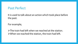 Past Perfect
It is used to talk about an action which took place before
the past.
For example;
The train had left when we reached at the station.
When we reached the station, the train had left.