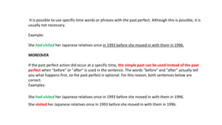 It is possible to use specific time words or phrases with the past perfect. Although this is possible, it is
usually not necessary.
Example:
She had visited her Japanese relatives once in 1993 before she moved in with them in 1996.
MOREOVER
If the past perfect action did occur at a specific time, the simple past can be used instead of the past
perfect when "before" or "after" is used in the sentence. The words "before" and "after" actually tell
you what happens first, so the past perfect is optional. For this reason, both sentences below are
correct.
Examples:
She had visited her Japanese relatives once in 1993 before she moved in with them in 1996.
She visited her Japanese relatives once in 1993 before she moved in with them in 1996.
 