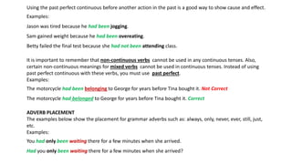 Using the past perfect continuous before another action in the past is a good way to show cause and effect.
Examples:
Jason was tired because he had been jogging.
Sam gained weight because he had been overeating.
Betty failed the final test because she had not been attending class.
It is important to remember that non-continuous verbs cannot be used in any continuous tenses. Also,
certain non-continuous meanings for mixed verbs cannot be used in continuous tenses. Instead of using
past perfect continuous with these verbs, you must use past perfect.
Examples:
The motorcycle had been belonging to George for years before Tina bought it. Not Correct
The motorcycle had belonged to George for years before Tina bought it. Correct
ADVERB PLACEMENT
The examples below show the placement for grammar adverbs such as: always, only, never, ever, still, just,
etc.
Examples:
You had only been waiting there for a few minutes when she arrived.
Had you only been waiting there for a few minutes when she arrived?
 