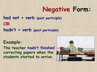 Negative Form: 
had not + verb (past participle) 
OR 
hadn’t + verb (past participle) 
Example: 
The teacher hadn’t finished 
correcting papers when the 
students started to arrive. 
 
