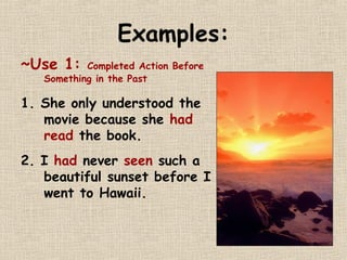 Examples: 
~Use 1: Completed Action Before 
Something in the Past 
1. She only understood the 
movie because she had 
read the book. 
2. I had never seen such a 
beautiful sunset before I 
went to Hawaii. 
 