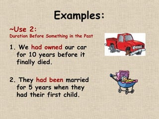 Examples: 
~Use 2: 
Duration Before Something in the Past 
1. We had owned our car 
for 10 years before it 
finally died. 
2. They had been married 
for 5 years when they 
had their first child. 
 