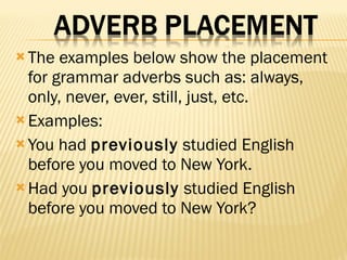 The examples below show the placement for grammar adverbs such as: always, only, never, ever, still, just, etc.  Examples: You had  previously  studied English before you moved to New York.  Had you  previously  studied English before you moved to New York?  