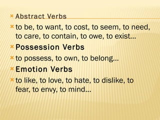 Abstract Verbs to be, to want, to cost, to seem, to need, to care, to contain, to owe, to exist... Possession Verbs to possess, to own, to belong... Emotion Verbs to like, to love, to hate, to dislike, to fear, to envy, to mind... 