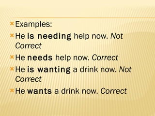 Examples: He  is needing  help now.  Not Correct   He  needs  help now.  Correct   He  is wanting  a drink now.  Not Correct   He  wants  a drink now.  Correct   