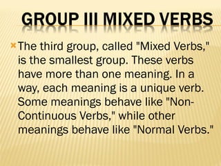 The third group, called "Mixed Verbs," is the smallest group. These verbs have more than one meaning. In a way, each meaning is a unique verb. Some meanings behave like "Non-Continuous Verbs," while other meanings behave like "Normal Verbs." 