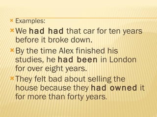 Examples: We  had had  that car for ten years before it broke down.  By the time Alex finished his studies, he  had been  in London for over eight years.  They felt bad about selling the house because they  had owned  it for more than forty years .  
