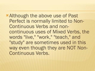 Although the above use of Past Perfect is normally limited to Non-Continuous Verbs and non-continuous uses of Mixed Verbs, the words "live," "work," "teach," and "study" are sometimes used in this way even though they are NOT Non-Continuous Verbs. 