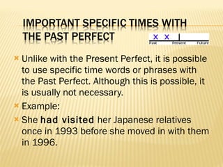 Unlike with the Present Perfect, it is possible to use specific time words or phrases with the Past Perfect. Although this is possible, it is usually not necessary. Example: She  had visited  her Japanese relatives once in 1993 before she moved in with them in 1996.  