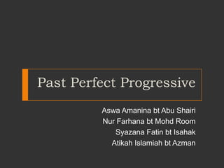 Past Perfect Progressive
Aswa Amanina bt Abu Shairi
Nur Farhana bt Mohd Room
Syazana Fatin bt Isahak
Atikah Islamiah bt Azman

 