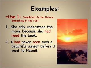 Examples:
~Use 1: Completed Action Before
Something in the Past
1. She only understood the
movie because she had
read the book.
2. I had never seen such a
beautiful sunset before I
went to Hawaii.
 
