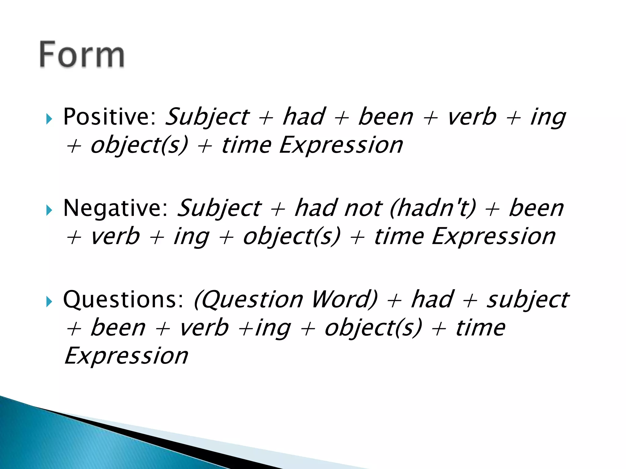 Positive: Subject + had + been + verb + ing + object(s) + time ExpressionNegative: Subject + had not (hadn't) + been + verb + ing + object(s) + time ExpressionQuestions: (Question Word) + had + subject + been + verb +ing + object(s) + time ExpressionForm