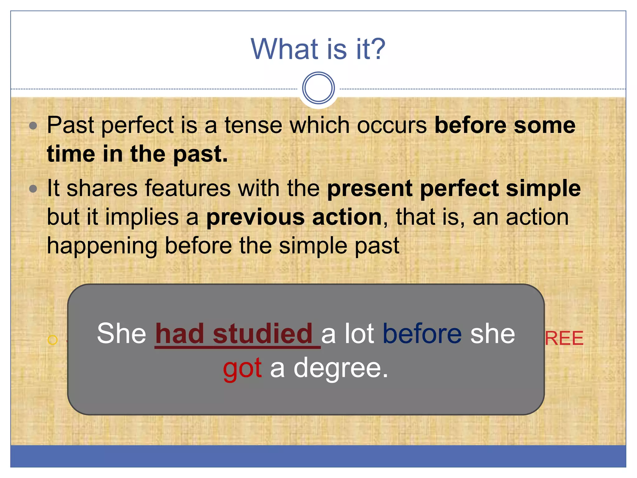 What is it?
Past perfect is a tense which occurs before some
time in the past.
It shares features with the present perfect simple
but it implies a previous action, that is, an action
happening before the simple past
SHE HAD STUDIED A LOT BEFORE SHE GOT A DEGREEShe had studied a lot before she
got a degree.