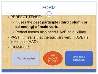 FORM
 PERFECT TENSE:
 It uses the past participle (third column or
ed-ending) of main verb.
 Perfect tenses also need HAVE as auxiliary
 PAST: It means that the auxiliary verb (HAVE) is
in the past(HAD)
 EXAMPLES:
You had studied
SHE
HADN’T
STUDIED
HAD THEY
STUDIED?
 