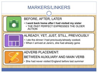 MARKERS/LINKERS
BEFORE, AFTER, LATER
• I went back home after I had visited my sister
• THE PAST PERFECT EXPRESSES THE OLDER
ACTION
ALREADY, YET, JUST, STILL, PREVIOUSLY
• I ate the dinner I had previously/already cooked.
• When I arrived at Jane’s, she had already gone
ADVERB PLACEMENT:
BETWEEN AUXILIARY AND MAIN VERB
• She had never visited England before last summer
 