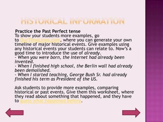 Practice the Past Perfect tense
To show your students more examples, go
to OurTimeLines.com, where you can generate your own
timeline of major historical events. Give examples using
any historical events your students can relate to. Now’s a
good time to introduce the use of already.
- When you were born, the Internet had already been
invented.
- When I finished high school, the Berlin wall had already
been demolished.
- When I started teaching, George Bush Sr. had already
finished his term as President of the US.
Ask students to provide more examples, comparing
historical or past events. Give them this worksheet, where
they read about something that happened, and they have
to guess what happened before.
 