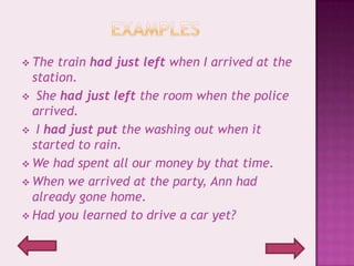  The  train had just left when I arrived at the
  station.
 She had just left the room when the police
  arrived.
 I had just put the washing out when it
  started to rain.
 We had spent all our money by that time.
 When we arrived at the party, Ann had
  already gone home.
 Had you learned to drive a car yet?
 