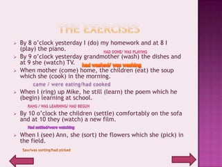    By 8 o’clock yesterday I (do) my homework and at 8 I
    (play) the piano.
   By 9 o’clock yesterday grandmother (wash) the dishes and
    at 9 she (watch) TV.
   When mother (come) home, the children (eat) the soup
    which she (cook) in the morning.

   When I (ring) up Mike, he still (learn) the poem which he
    (begin) learning at school.

   By 10 o’clock the children (settle) comfortably on the sofa
    and at 10 they (watch) a new film.

   When I (see) Ann, she (sort) the flowers which she (pick) in
    the field.
 