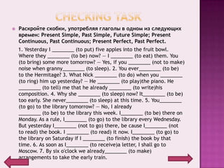    Раскройте скобки, употребляя глаголы в одном из следующих
    времен: Present Simple, Past Simple, Future Simple; Present
    Continuous, Past Continuous; Present Perfect, Past Perfect.
    1. Yesterday I ________ (to put) five apples into the fruit bowl.
    Where they ________ (to be) now? — I ________ (to eat) them. You
    (to bring) some more tomorrow? — Yes, if you ________ (not to make)
    noise when granny________ (to sleep). 2. You ever________ (to be)
    to the Hermitage? 3. What Nick ________ (to do) when you ________
    (to ring) him up yesterday? — He ________ (to play)the piano. He
    ________ (to tell) me that he already ________ (to write)his
    composition. 4. Why she ________ (to sleep) now? It________ (to be)
    too early. She never________ (to sleep) at this time. 5. You________
    (to go) to the library tomorrow? — No, I already
    ________ (to be) to the library this week. I________ (to be) there on
    Monday. As a rule, I________ (to go) to the library every Wednesday.
    But yesterday I________ (not to go) there, be cause I________ (not
    to read) the book. I ________ (to read) it now. I________ (to go) to
    the library on Saturday if I ________ (to finish) the book by that
    time. 6. As soon as I________ (to receive)a letter, I shall go to
    Moscow. 7. By six o'clock we already________ (to make)
    arrangements to take the early train.
 