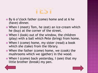  By 6 o’clock father (come) home and at 6 he
  (have) dinner.
 When I (meet) Tom, he (eat) an ice-cream which
  he (buy) at the corner of the street.
 When I (look) out of the window, the children
  (play) with a ball which Pete (bring) from home.
 When I (come) home, my sister (read) a book
  which she (take) from the library.
 When the father (come) home, we (cook) the
  mushrooms which we (gather) in the wood.
 When I (come) back yesterday, I (see) that my
  little brother (break) my pen.
 