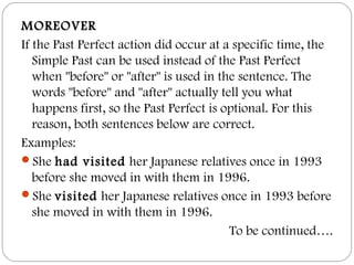 MOREOVER
If the Past Perfect action did occur at a specific time, the
Simple Past can be used instead of the Past Perfect
when "before" or "after" is used in the sentence. The
words "before" and "after" actually tell you what
happens first, so the Past Perfect is optional. For this
reason, both sentences below are correct.
Examples:
She had visited her Japanese relatives once in 1993
before she moved in with them in 1996.
She visited her Japanese relatives once in 1993 before
she moved in with them in 1996.
To be continued….
 