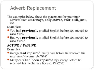 Adverb Replacement
The examples below show the placement for grammar
adverbs such as: always, only, never, ever, still, just,
etc.
Examples:
You had previously studied English before you moved to
New York.
Had you previously studied English before you moved to
New York?
ACTIVE / PASSIVE
Examples:
George had repaired many cars before he received his
mechanic's license. ACTIVE
Many cars had been repaired by George before he
received his mechanic's license. PASSIVE
 