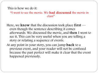  This is how we do it:
“I went to see the movie. We had discussed the movie in
class”
Here, we know that the discussion took place first —
even though the sentence describing it comes
afterwards. We discussed the movie, and then I went to
see it. This can be very useful when you are telling a
story or relating a sequence of events.
At any point in your story, you can jump back to a
previous event, and your reader will not be confused
because the past perfect will make it clear that the event
happened previously.
 