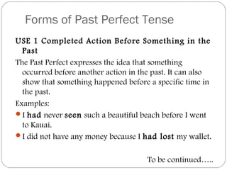 Forms of Past Perfect Tense
USE 1 Completed Action Before Something in the
Past
The Past Perfect expresses the idea that something
occurred before another action in the past. It can also
show that something happened before a specific time in
the past.
Examples:
I had never seen such a beautiful beach before I went
to Kauai.
I did not have any money because I had lost my wallet.
To be continued…..
 