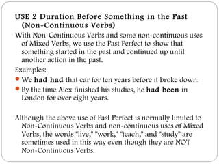 USE 2 Duration Before Something in the Past
(Non-Continuous Verbs)
With Non-Continuous Verbs and some non-continuous uses
of Mixed Verbs, we use the Past Perfect to show that
something started in the past and continued up until
another action in the past.
Examples:
We had had that car for ten years before it broke down.
By the time Alex finished his studies, he had been in
London for over eight years.
Although the above use of Past Perfect is normally limited to
Non-Continuous Verbs and non-continuous uses of Mixed
Verbs, the words "live," "work," "teach," and "study" are
sometimes used in this way even though they are NOT
Non-Continuous Verbs.
 