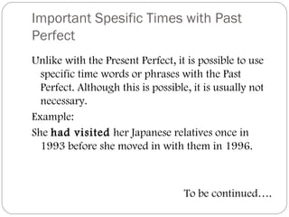 Important Spesific Times with Past
Perfect
Unlike with the Present Perfect, it is possible to use
specific time words or phrases with the Past
Perfect. Although this is possible, it is usually not
necessary.
Example:
She had visited her Japanese relatives once in
1993 before she moved in with them in 1996.
To be continued….
 