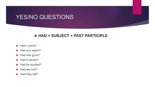 YES/NO QUESTIONS 
 HAD + SUBJECT + PAST PARTICIPLE 
 Had I come? 
 Had you eaten? 
 Had she gone? 
 Had it rained? 
 Had he studied? 
 Had we met? 
 Had they left? 
 