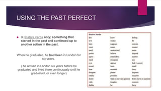USING THE PAST PERFECT 
 3. Stative verbs only: something that 
started in the past and continued up to 
another action in the past. 
When he graduated, he had been in London for 
six years. 
( he arrived in London six years before he 
graduated and lived there continuously until he 
graduated, or even longer) 
 