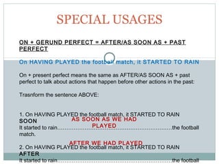 SPECIAL USAGES
ON + GERUND PERFECT = AFTER/AS SOON AS + PAST
PERFECT
On HAVING PLAYED the football match, it STARTED TO RAIN
On + present perfect means the same as AFTER/AS SOON AS + past
perfect to talk about actions that happen before other actions in the past:
Trasnform the sentence ABOVE:
1. On HAVING PLAYED the football match, it STARTED TO RAIN
SOON
It started to rain………………………………………………………the football
match.
2. On HAVING PLAYED the football match, it STARTED TO RAIN
AFTER
It started to rain………………………………………………………the football
AS SOON AS WE HAD
PLAYED
AFTER WE HAD PLAYED
 