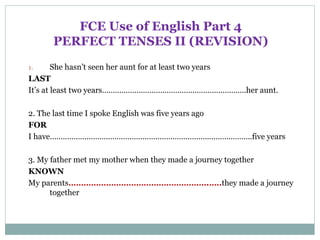 FCE Use of English Part 4
PERFECT TENSES II (REVISION)
1. She hasn’t seen her aunt for at least two years
LAST
It’s at least two years………………………………………………………….her aunt.
2. The last time I spoke English was five years ago
FOR
I have………………………………………………………………..………………..five years
3. My father met my mother when they made a journey together
KNOWN
My parents………………………………………………..…..they made a journey
together
 