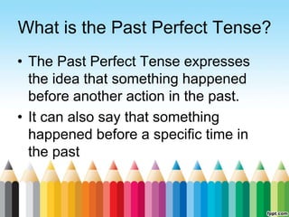 What is the Past Perfect Tense?
• The Past Perfect Tense expresses
the idea that something happened
before another action in the past.
• It can also say that something
happened before a specific time in
the past
 