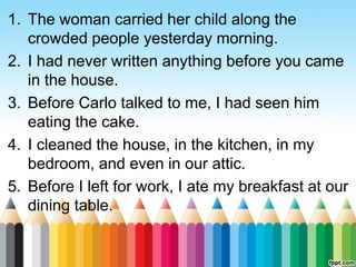1. The woman carried her child along the
crowded people yesterday morning.
2. I had never written anything before you came
in the house.
3. Before Carlo talked to me, I had seen him
eating the cake.
4. I cleaned the house, in the kitchen, in my
bedroom, and even in our attic.
5. Before I left for work, I ate my breakfast at our
dining table.
 