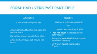 FORM: HAD +VERB PAST PARTICIPLE
Affirmative
 Had + verb past participle
After Sophie had finished her work, she
went to lunch.
Harold had known about it for a while.
After she had moved out, I found her
notes.
Negative
 Had not + verb (past participle)
Or
 Hadn’t + verb (past participle)
 I had not eaten at that restaurant
before today.
 Samantha hadn’t had time to explain
her side of the story.
 My friends hadn’t ever gone to
France.
 