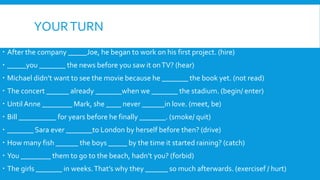 YOURTURN
 After the company _____Joe, he began to work on his first project. (hire)
 _____you _______ the news before you saw it onTV? (hear)
 Michael didn’t want to see the movie because he _______ the book yet. (not read)
 The concert ______ already _______when we _______ the stadium. (begin/ enter)
 Until Anne ________ Mark, she ____ never ______in love. (meet, be)
 Bill __________ for years before he finally _______. (smoke/ quit)
 _______ Sara ever _______to London by herself before then? (drive)
 How many fish ______ the boys _____ by the time it started raining? (catch)
 You ________ them to go to the beach, hadn’t you? (forbid)
 The girls _______ in weeks.That’s why they ______ so much afterwards. (exercisef / hurt)
 