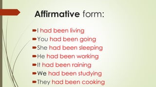 Affirmative form:
I had been living
You had been going
She had been sleeping
He had been working
It had been raining
We had been studying
They had been cooking
 