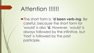Attention !!!!!!
The short form is: 'd been verb-ing. Be
careful, because the short form for
'would' is also 'd. However, 'would' is
always followed by the infinitive, but
'had' is followed by the past
participle.
 