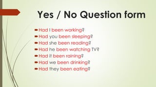 Yes / No Question form
Had I been working?
Had you been sleeping?
Had she been reading?
Had he been watching TV?
Had it been raining?
Had we been drinking?
Had they been eating?
 