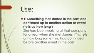 Use:
1: Something that started in the past and
continued up to another action or event
(tells us 'how long')
She had been working at that company
for a year when she met James. (This tells
us how long something had continued
before another event in the past.
 